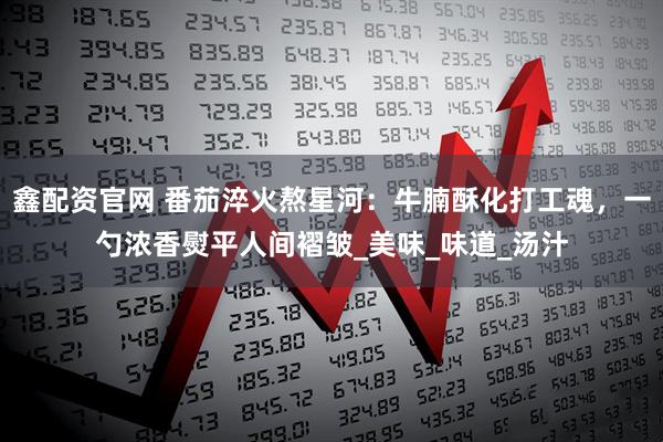 鑫配资官网 番茄淬火熬星河：牛腩酥化打工魂，一勺浓香熨平人间褶皱_美味_味道_汤汁