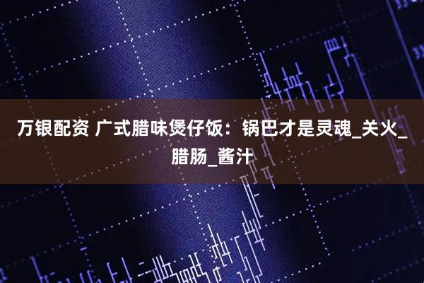 万银配资 广式腊味煲仔饭：锅巴才是灵魂_关火_腊肠_酱汁
