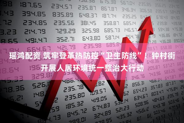 瑶鸿配资 筑牢登革热防控“卫生防线”！钟村街开展人居环境统一整治大行动