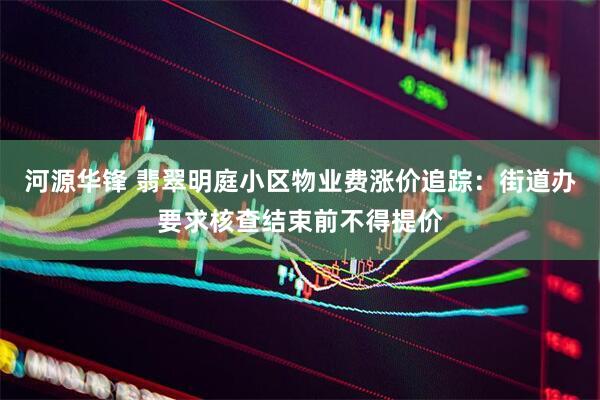 河源华锋 翡翠明庭小区物业费涨价追踪：街道办要求核查结束前不得提价
