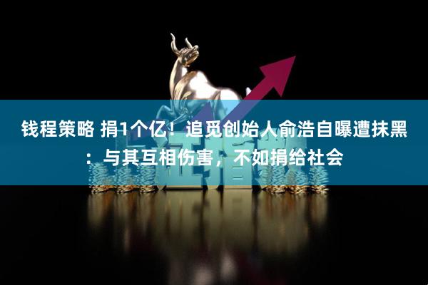 钱程策略 捐1个亿！追觅创始人俞浩自曝遭抹黑：与其互相伤害，不如捐给社会