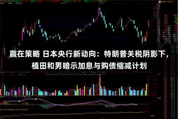 赢在策略 日本央行新动向：特朗普关税阴影下，植田和男暗示加息与购债缩减计划