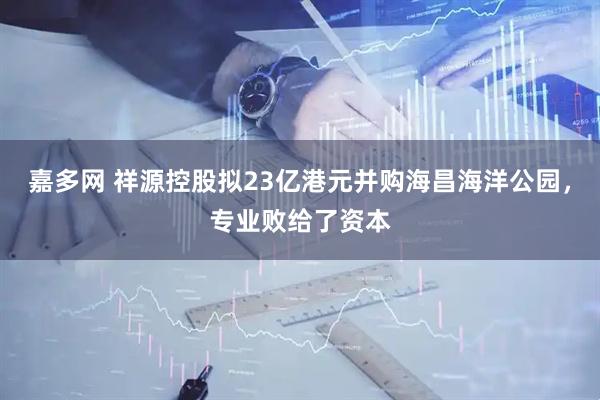嘉多网 祥源控股拟23亿港元并购海昌海洋公园，专业败给了资本