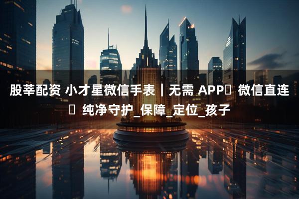 股莘配资 小才星微信手表｜无需 APP・微信直连・纯净守护_保障_定位_孩子