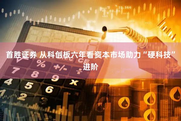 首胜证券 从科创板六年看资本市场助力“硬科技”进阶