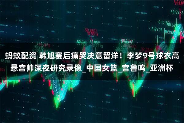 蚂蚁配资 韩旭赛后痛哭决意留洋！李梦9号球衣高悬宫帅深夜研究录像_中国女篮_宫鲁鸣_亚洲杯