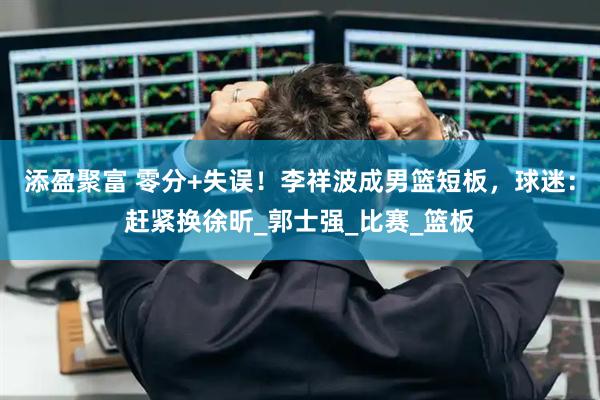 添盈聚富 零分+失误！李祥波成男篮短板，球迷：赶紧换徐昕_郭士强_比赛_篮板