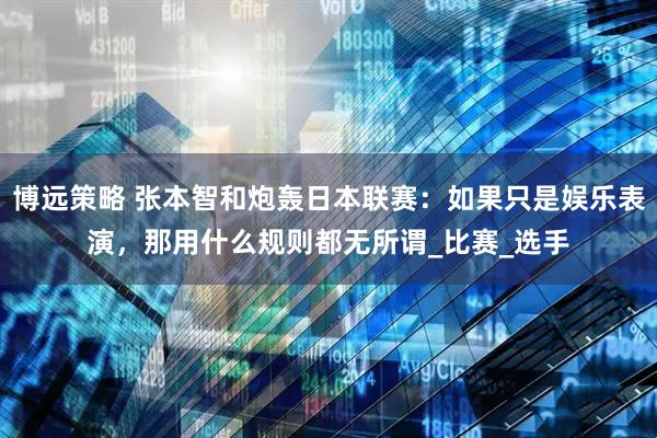 博远策略 张本智和炮轰日本联赛：如果只是娱乐表演，那用什么规则都无所谓_比赛_选手