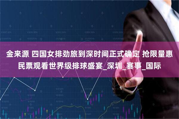 金来源 四国女排劲旅到深时间正式确定 抢限量惠民票观看世界级排球盛宴_深圳_赛事_国际