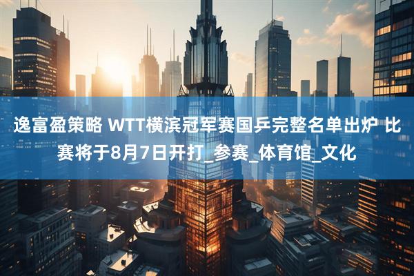 逸富盈策略 WTT横滨冠军赛国乒完整名单出炉 比赛将于8月7日开打_参赛_体育馆_文化