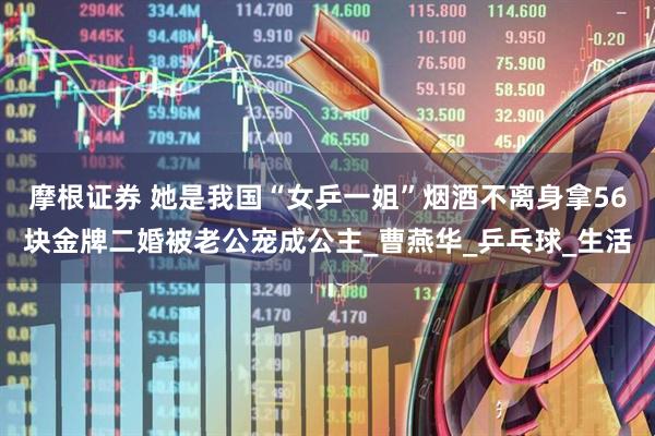 摩根证券 她是我国“女乒一姐”烟酒不离身拿56块金牌二婚被老公宠成公主_曹燕华_乒乓球_生活