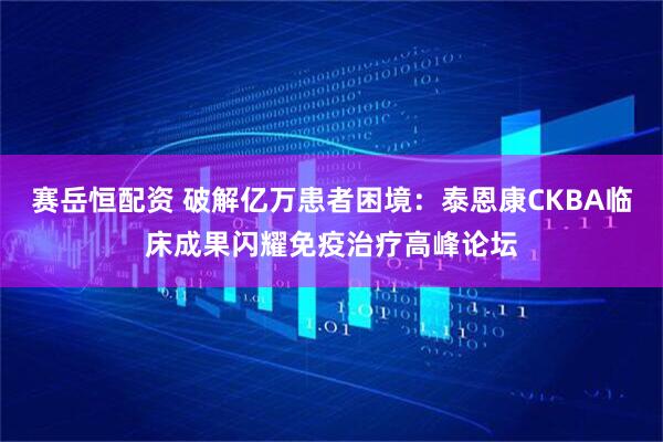 赛岳恒配资 破解亿万患者困境：泰恩康CKBA临床成果闪耀免疫治疗高峰论坛