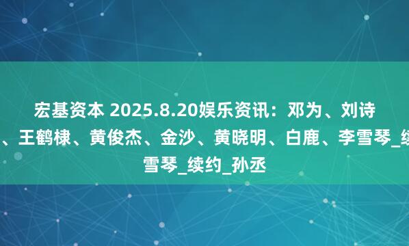 宏基资本 2025.8.20娱乐资讯：邓为、刘诗诗、鹿晗、王鹤棣、黄俊杰、金沙、黄晓明、白鹿、李雪琴_续约_孙丞