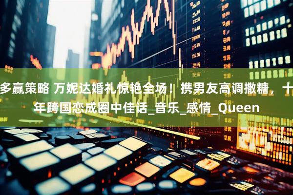 多赢策略 万妮达婚礼惊艳全场！携男友高调撒糖，十年跨国恋成圈中佳话_音乐_感情_Queen