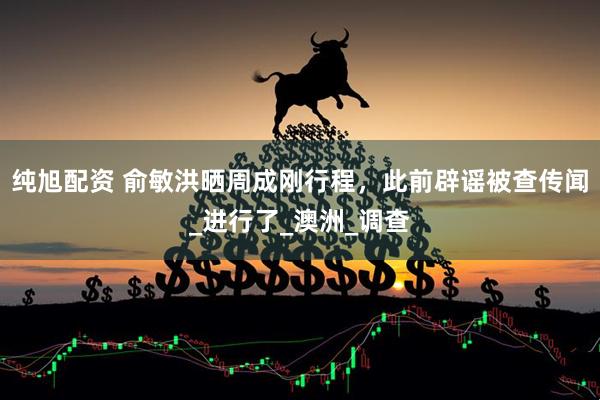 纯旭配资 俞敏洪晒周成刚行程，此前辟谣被查传闻_进行了_澳洲_调查
