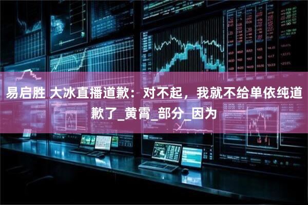 易启胜 大冰直播道歉：对不起，我就不给单依纯道歉了_黄霄_部分_因为