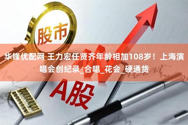 华锋优配网 王力宏任贤齐年龄相加108岁！上海演唱会创纪录_合唱_花会_硬通货