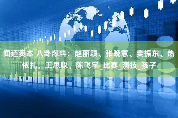 闻道资本 八卦爆料：赵丽颖、张晚意、樊振东、热依扎、王思聪、陈飞宇_比赛_演技_孩子