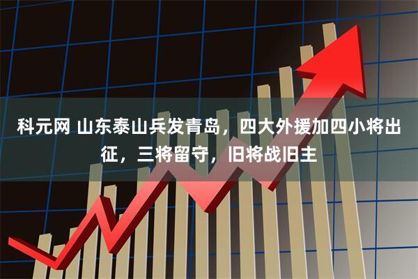 科元网 山东泰山兵发青岛，四大外援加四小将出征，三将留守，旧将战旧主