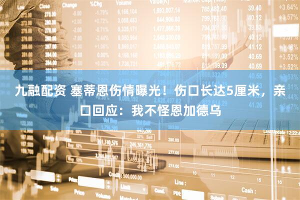 九融配资 塞蒂恩伤情曝光！伤口长达5厘米，亲口回应：我不怪恩加德乌