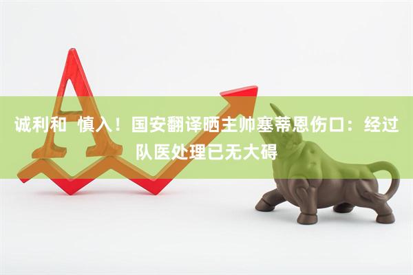 诚利和  慎入！国安翻译晒主帅塞蒂恩伤口：经过队医处理已无大碍