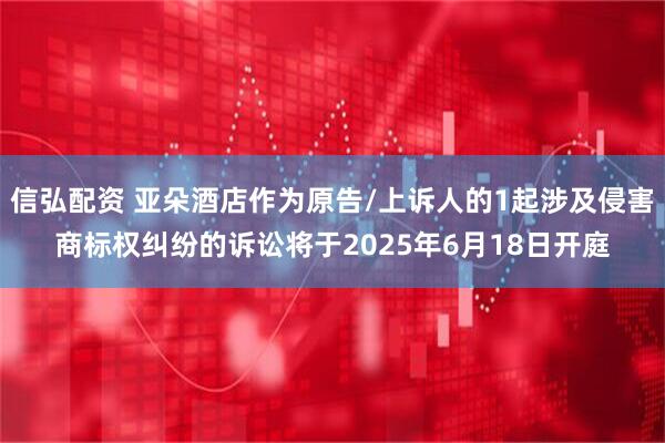 信弘配资 亚朵酒店作为原告/上诉人的1起涉及侵害商标权纠纷的诉讼将于2025年6月18日开庭