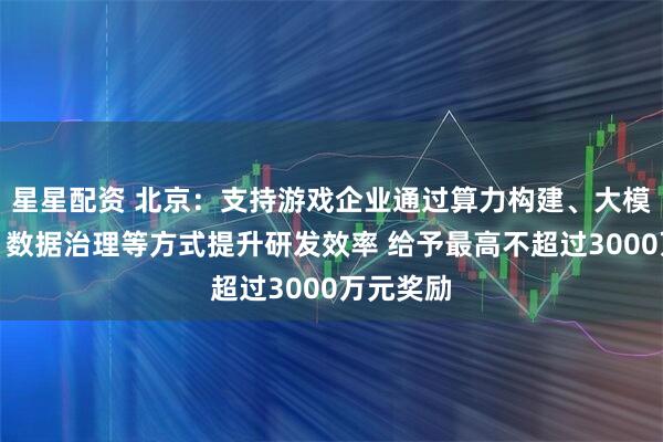 星星配资 北京:支持游戏企业通过算力构建、大模型部署、数据治理等方式提升研发效率 给予最高不超过3000万元奖励