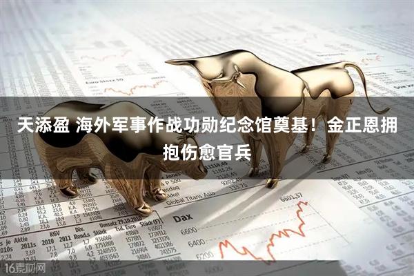 天添盈 海外军事作战功勋纪念馆奠基!金正恩拥抱伤愈官兵