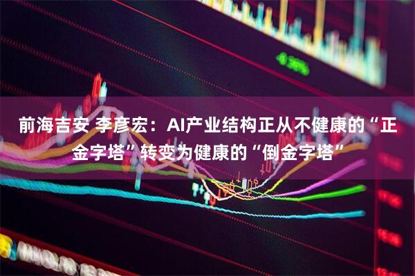 前海吉安 李彦宏：AI产业结构正从不健康的“正金字塔”转变为健康的“倒金字塔”