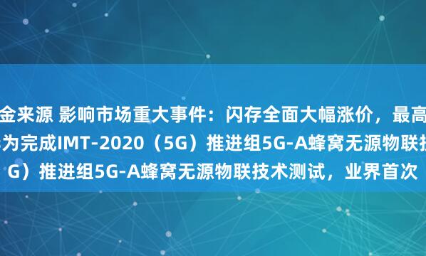 金来源 影响市场重大事件：闪存全面大幅涨价，最高涨幅达38.46%；华为完成IMT-2020（5G）推进组5G-A蜂窝无源物联技术测试，业界首次