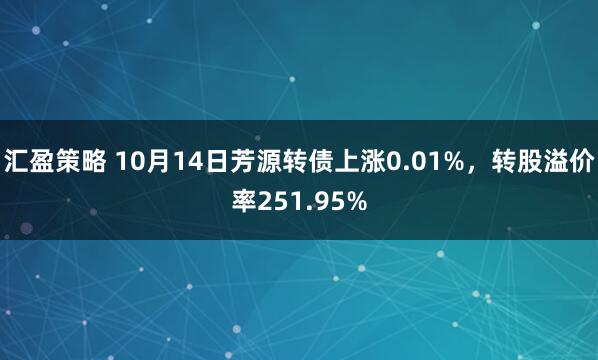 汇盈策略 10月14日芳源转债上涨0.01%,转股溢价率251.95%