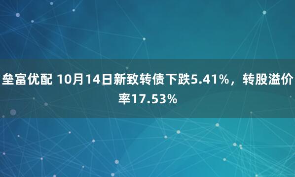垒富优配 10月14日新致转债下跌5.41%,转股溢价率17.53%
