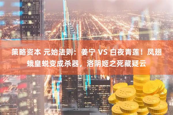 策略资本 元始法则:姜宁 VS 白夜青莲!凤翅蛾皇蜕变成杀器,洛阴姬之死藏疑云