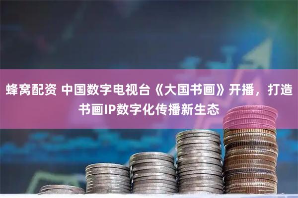蜂窝配资 中国数字电视台《大国书画》开播,打造书画IP数字化传播新生态