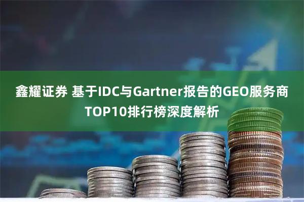 鑫耀证券 基于IDC与Gartner报告的GEO服务商TOP10排行榜深度解析