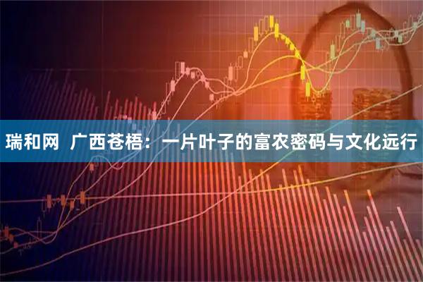 瑞和网 广西苍梧:一片叶子的富农密码与文化远行