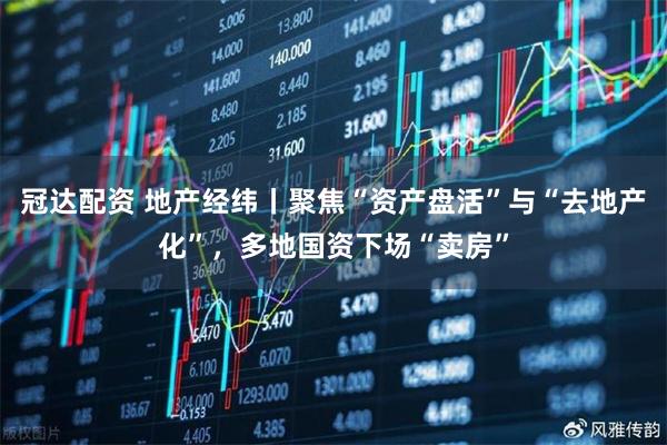 冠达配资 地产经纬丨聚焦“资产盘活”与“去地产化”,多地国资下场“卖房”