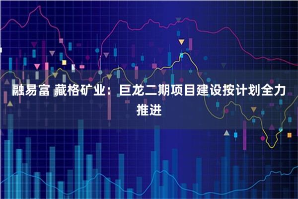 融易富 藏格矿业：巨龙二期项目建设按计划全力推进