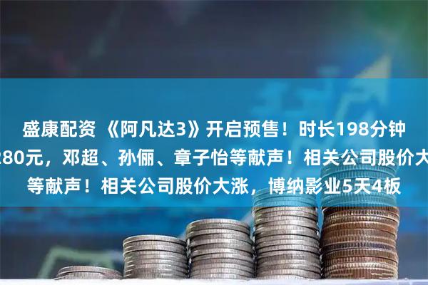 盛康配资 《阿凡达3》开启预售！时长198分钟，有电影院票价最高280元，邓超、孙俪、章子怡等献声！相关公司股价大涨，博纳影业5天4板