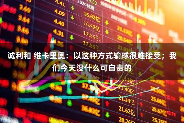 诚利和 维卡里奥:以这种方式输球很难接受;我们今天没什么可自责的