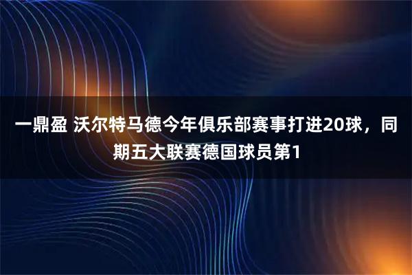 一鼎盈 沃尔特马德今年俱乐部赛事打进20球，同期五大联赛德国球员第1