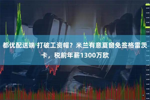 都优配送端 打破工资帽？米兰有意夏窗免签格雷茨卡，税前年薪1300万欧