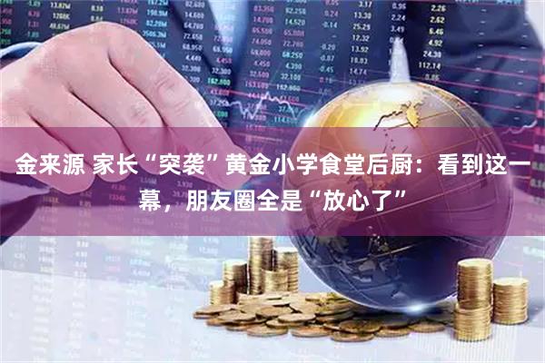 金来源 家长“突袭”黄金小学食堂后厨：看到这一幕，朋友圈全是“放心了”