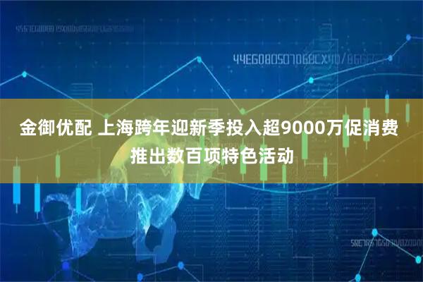 金御优配 上海跨年迎新季投入超9000万促消费 推出数百项特色活动