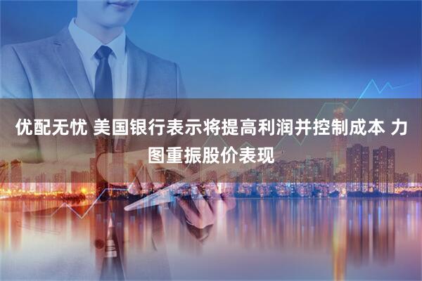 优配无忧 美国银行表示将提高利润并控制成本 力图重振股价表现