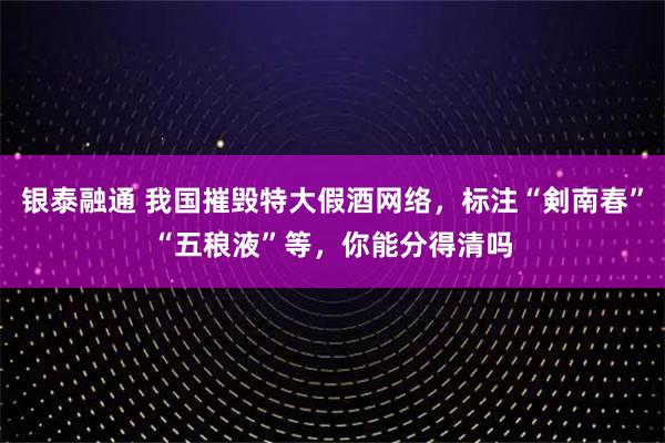 银泰融通 我国摧毁特大假酒网络，标注“剣南春”“五稂液”等，你能分得清吗